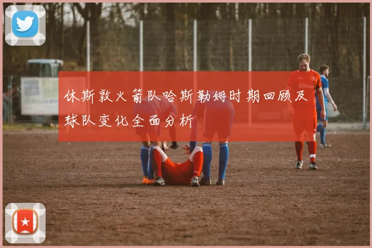 休斯敦火箭队哈斯勒姆时期回顾及球队变化全面分析