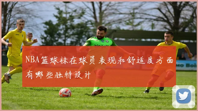 NBA篮球袜在球员表现和舒适度方面有哪些独特设计