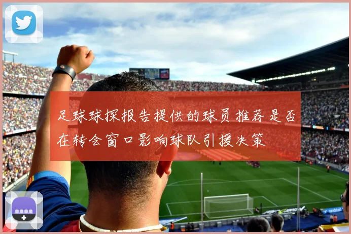 足球球探报告提供的球员推荐是否在转会窗口影响球队引援决策