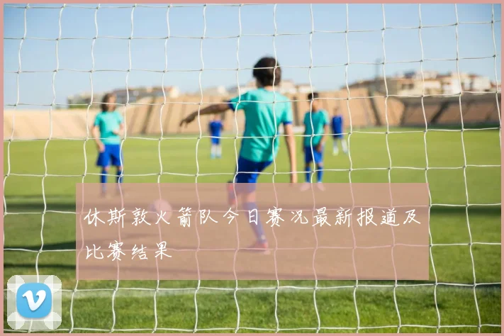 休斯敦火箭队今日赛况最新报道及比赛结果